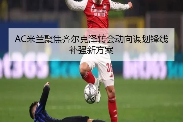 AC米兰聚焦齐尔克泽转会动向谋划锋线补强新方案 | kaiyun